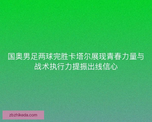 国奥男足两球完胜卡塔尔展现青春力量与战术执行力提振出线信心 国奥男足两球完胜卡塔尔展现青春力量与战术执行力提振出线信心