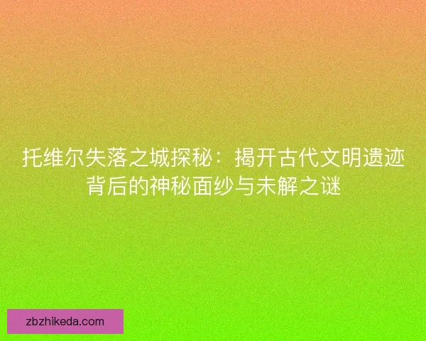 托维尔失落之城探秘:揭开古代文明遗迹背后的神秘面纱与未解之谜 托维尔失落之城探秘:揭开古代文明遗迹背后的神秘面纱与未解之谜