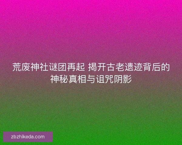 荒废神社谜团再起 揭开古老遗迹背后的神秘真相与诅咒阴影