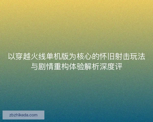 以穿越火线单机版为核心的怀旧射击玩法与剧情重构体验解析深度评